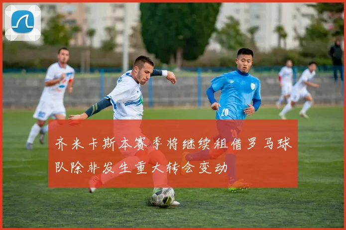 齐米卡斯本赛季将继续租借罗马球队除非发生重大转会变动