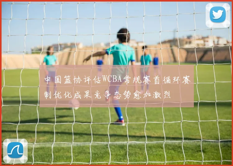 中国篮协评估WCBA常规赛首循环赛制优化成果竞争态势愈加激烈