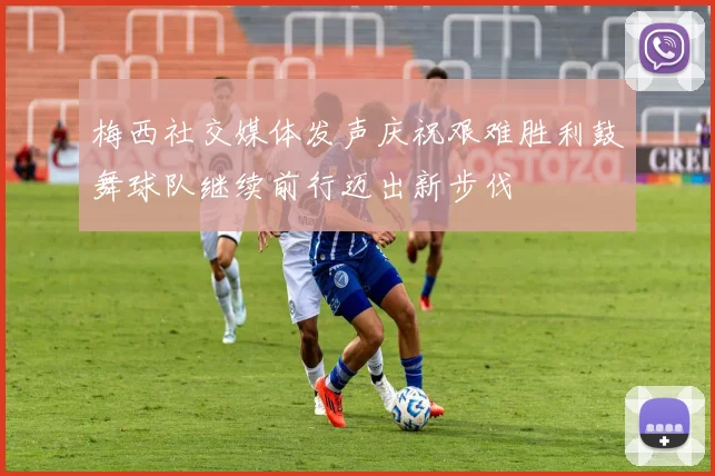 梅西社交媒体发声庆祝艰难胜利鼓舞球队继续前行迈出新步伐