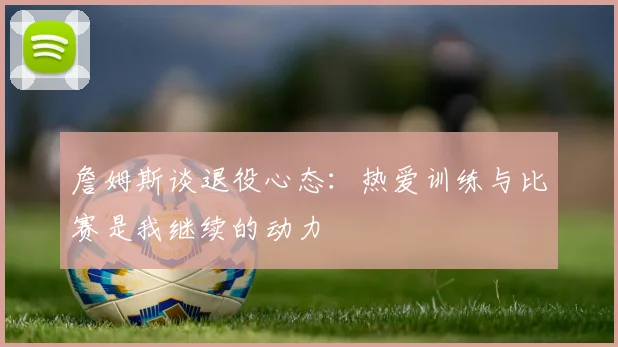 詹姆斯谈退役心态：热爱训练与比赛是我继续的动力