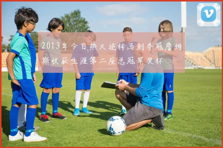 2013年今日热火逆转马刺夺冠詹姆斯收获生涯第二座总冠军奖杯