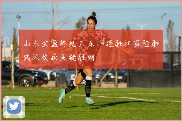 山东女篮终结广东14连胜江苏险胜武汉收获关键胜利