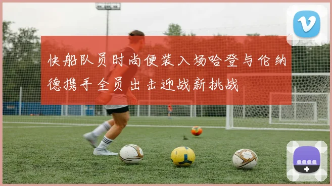 快船队员时尚便装入场哈登与伦纳德携手全员出击迎战新挑战