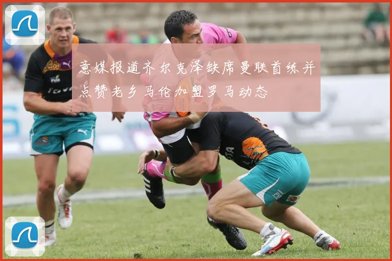 意媒报道齐尔克泽缺席曼联首练并点赞老乡马伦加盟罗马动态