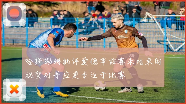 哈斯勒姆批评爱德华兹赛未结束时祝贺对手应更专注于比赛