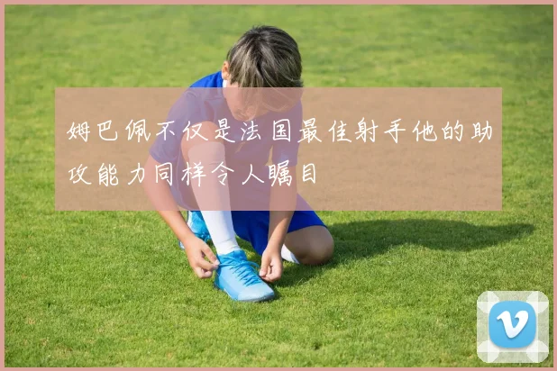 姆巴佩不仅是法国最佳射手他的助攻能力同样令人瞩目