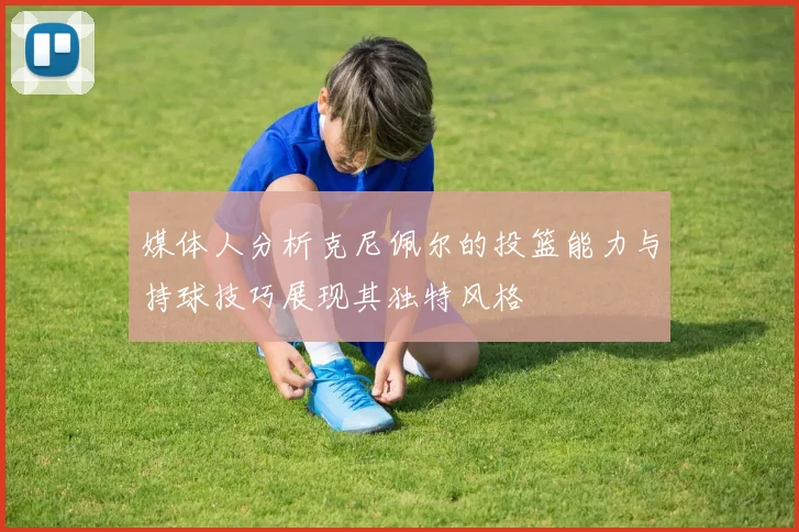 媒体人分析克尼佩尔的投篮能力与持球技巧展现其独特风格