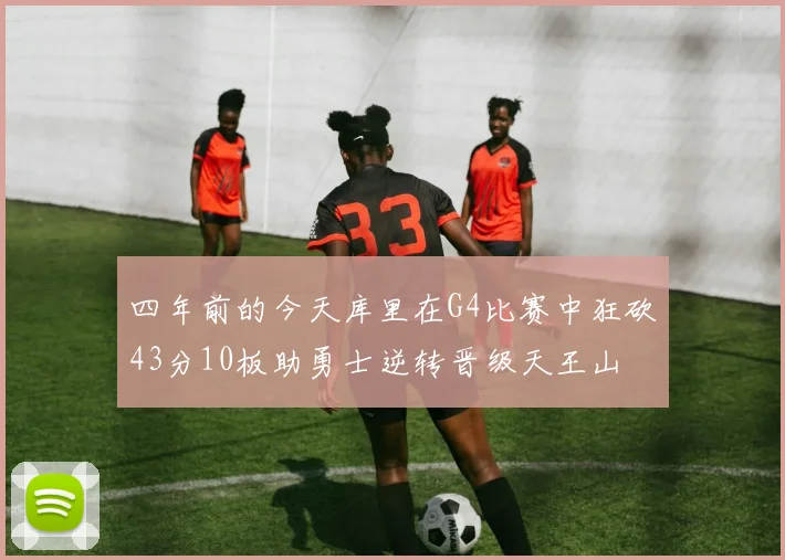 四年前的今天库里在G4比赛中狂砍43分10板助勇士逆转晋级天王山
