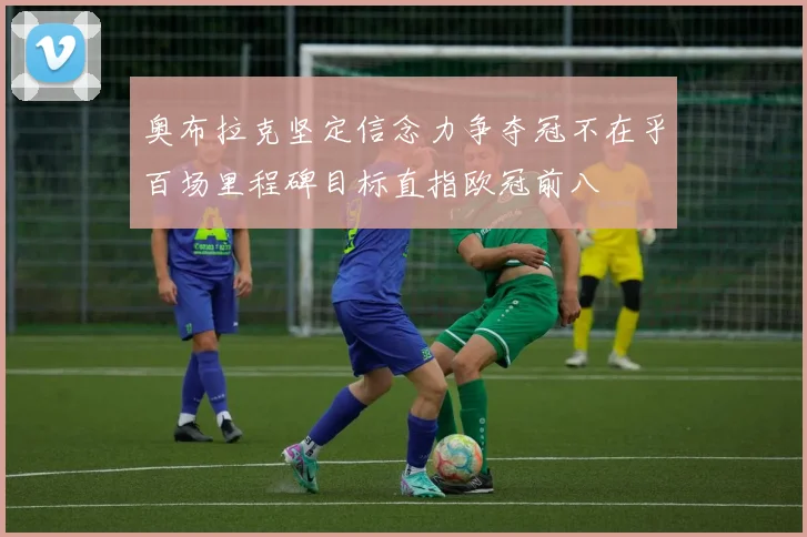 奥布拉克坚定信念力争夺冠不在乎百场里程碑目标直指欧冠前八
