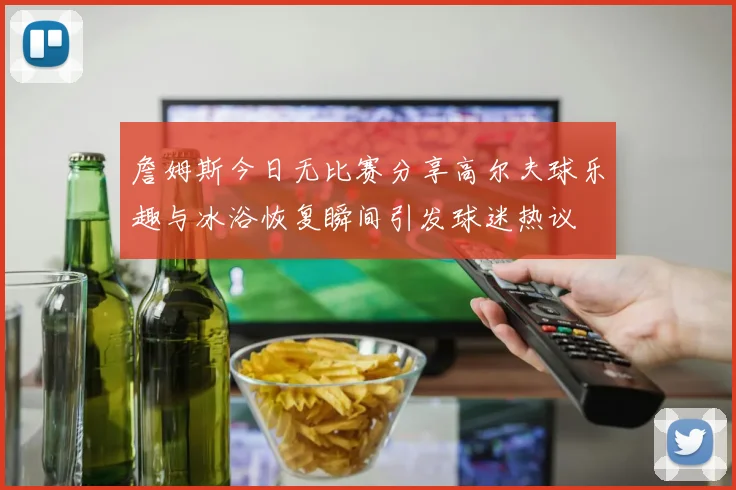 詹姆斯今日无比赛分享高尔夫球乐趣与冰浴恢复瞬间引发球迷热议