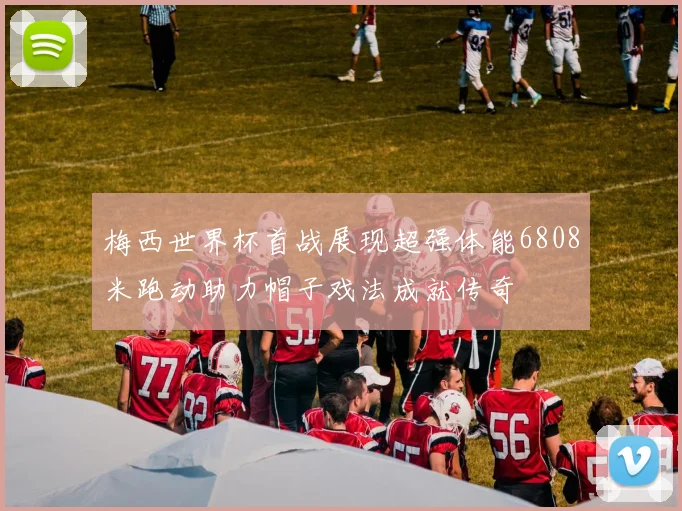 梅西世界杯首战展现超强体能6808米跑动助力帽子戏法成就传奇