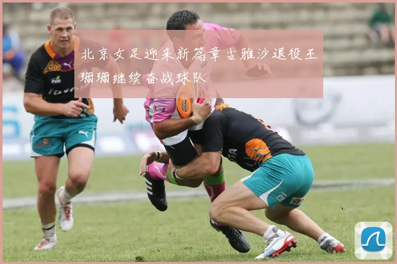 北京女足迎来新篇章古雅沙退役王珊珊继续奋战球队