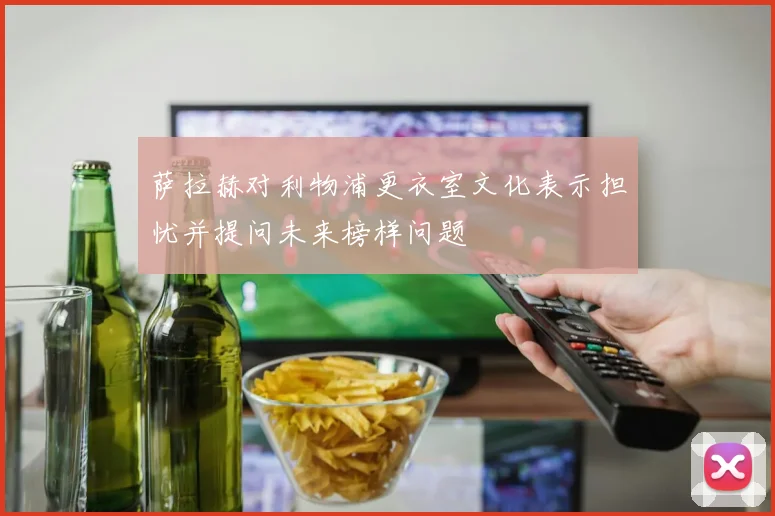 萨拉赫对利物浦更衣室文化表示担忧并提问未来榜样问题