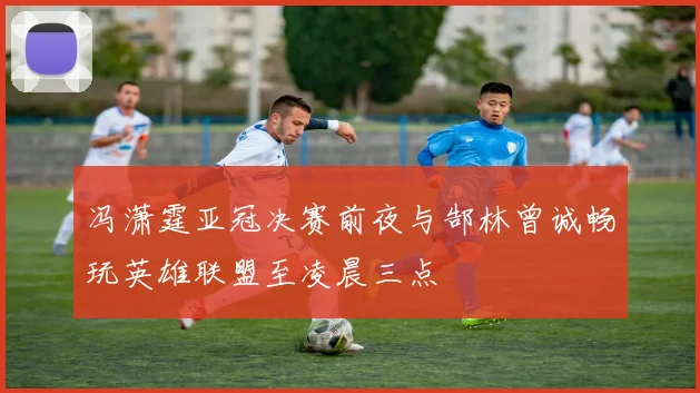 冯潇霆亚冠决赛前夜与郜林曾诚畅玩英雄联盟至凌晨三点