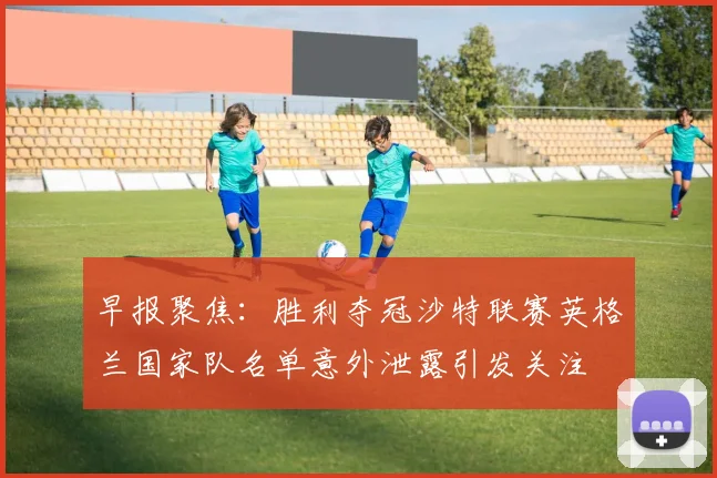 早报聚焦：胜利夺冠沙特联赛英格兰国家队名单意外泄露引发关注