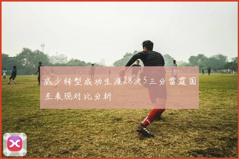 威少转型成功生涯28次5三分雷霆国王表现对比分析