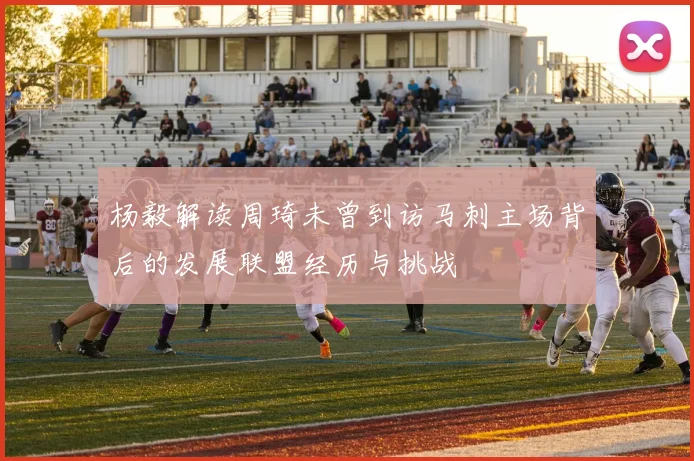 杨毅解读周琦未曾到访马刺主场背后的发展联盟经历与挑战