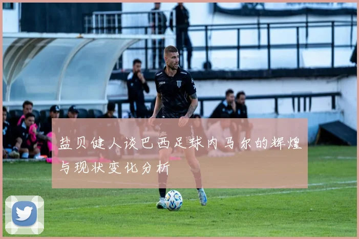 盐贝健人谈巴西足球内马尔的辉煌与现状变化分析