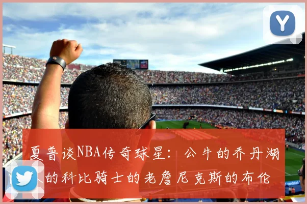 夏普谈NBA传奇球星：公牛的乔丹湖人的科比骑士的老詹尼克斯的布伦森