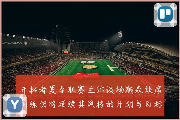 开拓者夏季联赛主帅谈杨瀚森缺席训练仍将延续其风格的计划与目标
