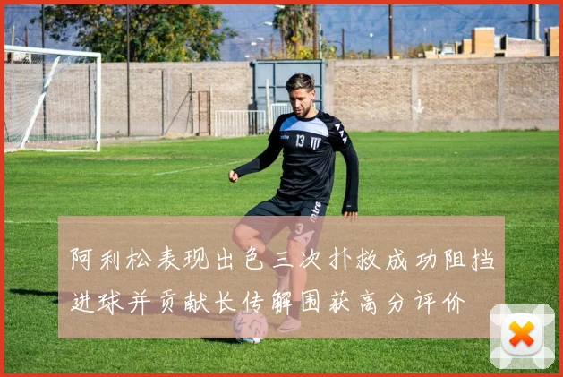 阿利松表现出色三次扑救成功阻挡进球并贡献长传解围获高分评价