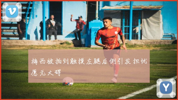 梅西被拍到触摸左腿后侧引发担忧愿无大碍