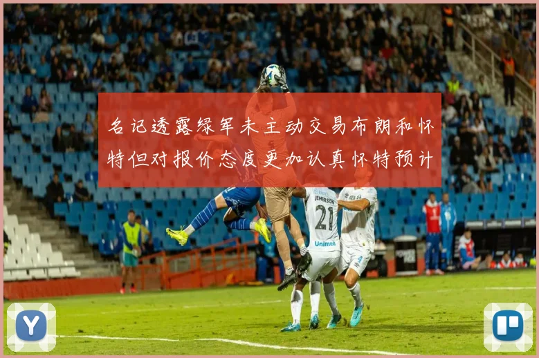 名记透露绿军未主动交易布朗和怀特但对报价态度更加认真怀特预计留队