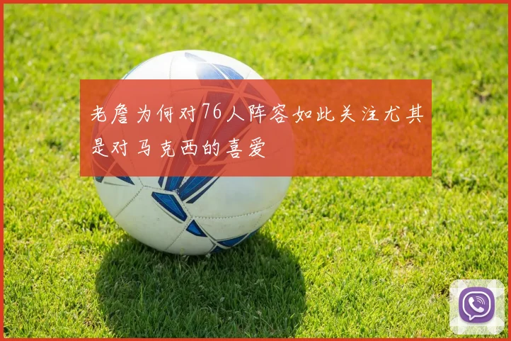 老詹为何对76人阵容如此关注尤其是对马克西的喜爱
