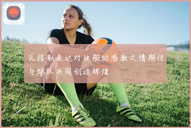 瓦格勒表达对快船的感激之情期待与球队共同创造辉煌