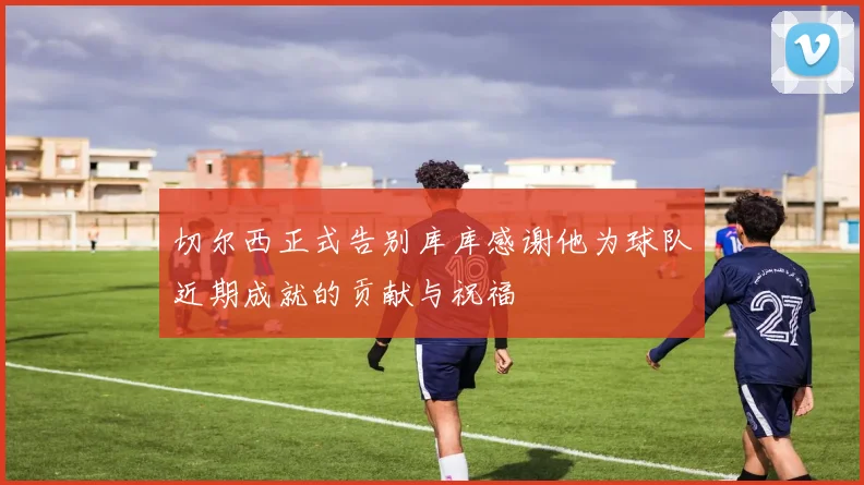 切尔西正式告别库库感谢他为球队近期成就的贡献与祝福