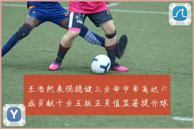 王浩然表现稳健三分命中率高达六成贡献十分五板正负值显著提升球队表现