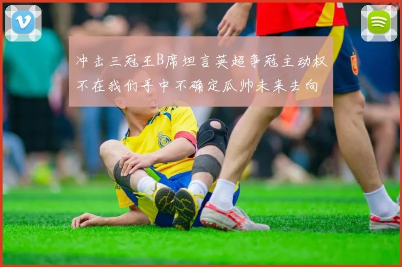 冲击三冠王B席坦言英超争冠主动权不在我们手中不确定瓜帅未来去向