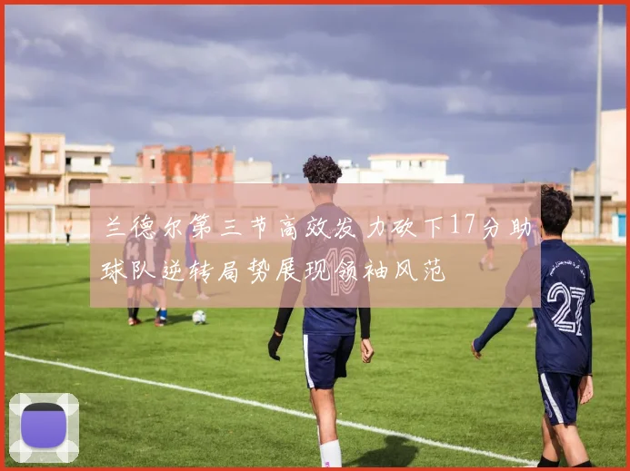 兰德尔第三节高效发力砍下17分助球队逆转局势展现领袖风范