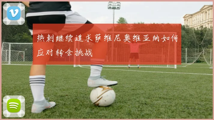 热刺继续追求萨维尼奥维亚纳如何应对转会挑战