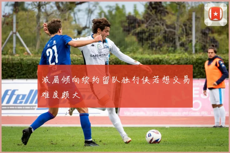 浓眉倾向续约留队独行侠若想交易难度颇大