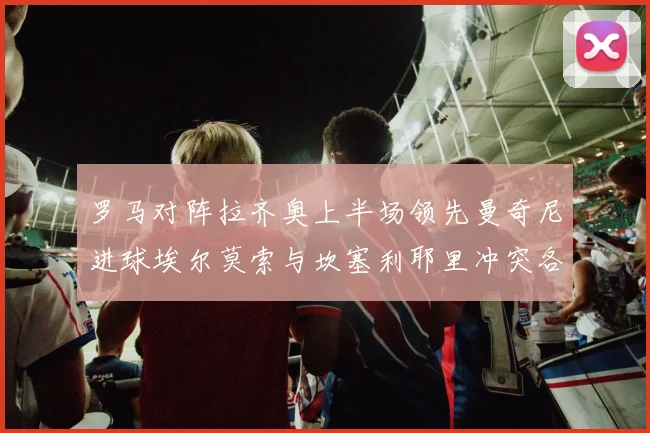 罗马对阵拉齐奥上半场领先曼奇尼进球埃尔莫索与坎塞利耶里冲突各领黄牌