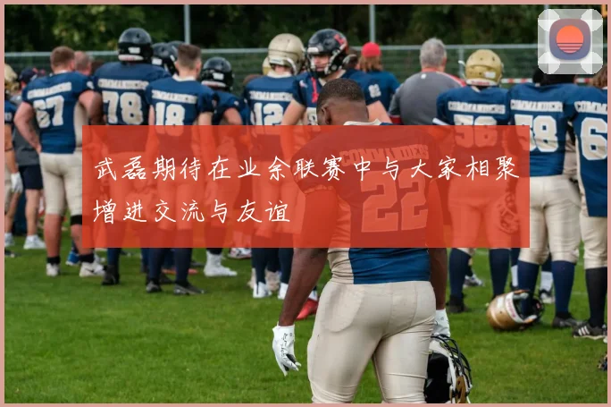 武磊期待在业余联赛中与大家相聚增进交流与友谊