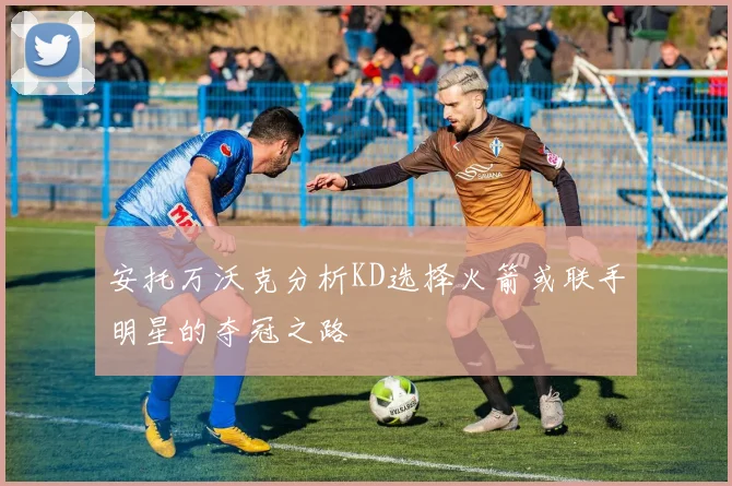 安托万沃克分析KD选择火箭或联手明星的夺冠之路