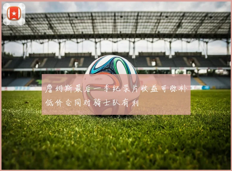 詹姆斯最后一季纪录片收益可弥补低价合同对骑士队有利